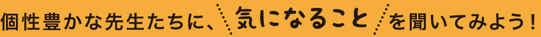 個性豊かな先生たちに、気になることを聞いてみよう！