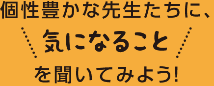 個性豊かな先生たちに、気になることを聞いてみよう！