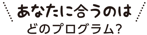 あなたに合うのはどんなプログラム？