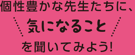 個性豊かな先生たちに、気になることを聞いてみよう！